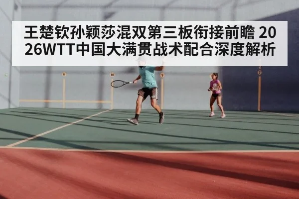 王楚钦孙颖莎混双第三板衔接前瞻 2026WTT中国大满贯战术配合深度解析